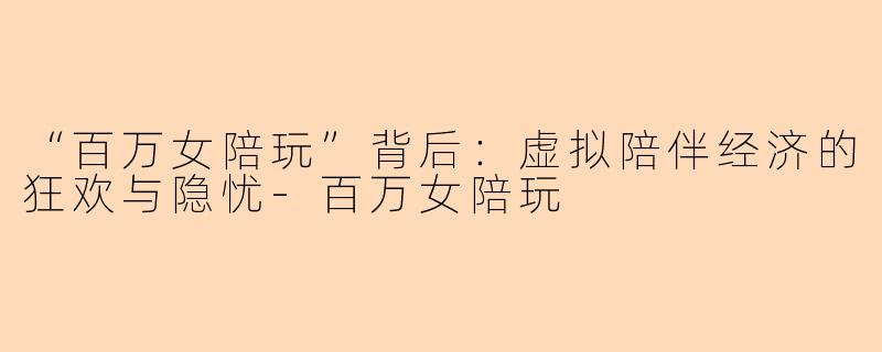“百万女陪玩”背后：虚拟陪伴经济的狂欢与隐忧-百万女陪玩