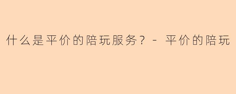 什么是平价的陪玩服务？-平价的陪玩