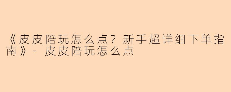 《皮皮陪玩怎么点？新手超详细下单指南》-皮皮陪玩怎么点
