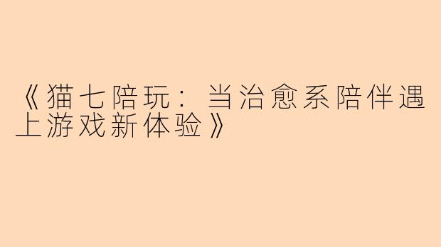 《猫七陪玩：当治愈系陪伴遇上游戏新体验》