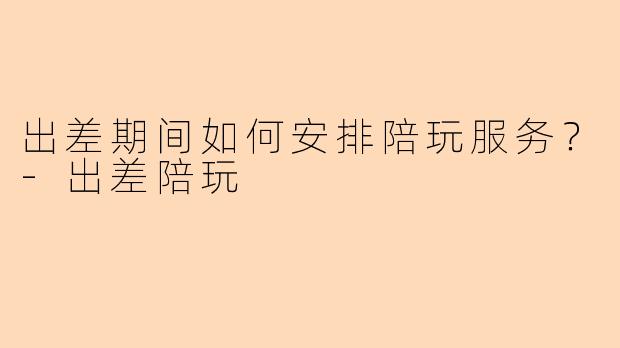 出差期间如何安排陪玩服务？-出差陪玩