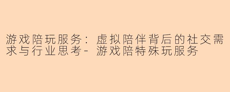 游戏陪玩服务：虚拟陪伴背后的社交需求与行业思考-游戏陪特殊玩服务