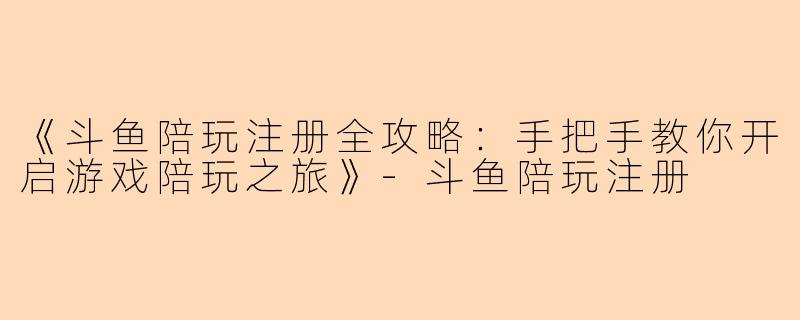 《斗鱼陪玩注册全攻略：手把手教你开启游戏陪玩之旅》-斗鱼陪玩注册