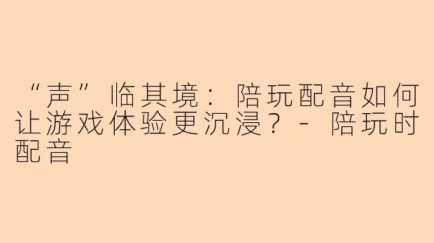 “声”临其境：陪玩配音如何让游戏体验更沉浸？-陪玩时配音