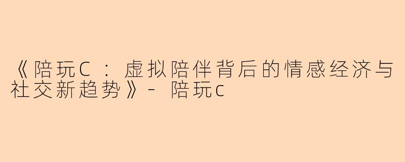 《陪玩C：虚拟陪伴背后的情感经济与社交新趋势》-陪玩c