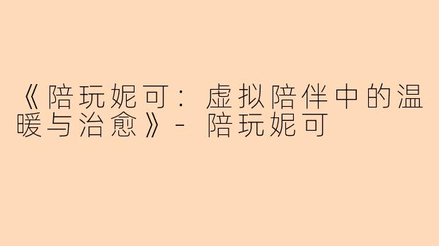 《陪玩妮可：虚拟陪伴中的温暖与治愈》-陪玩妮可