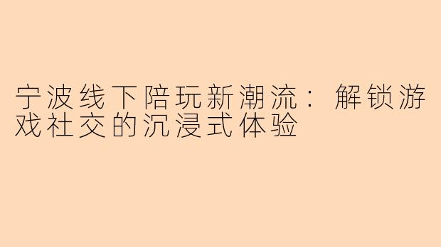 宁波线下陪玩新潮流：解锁游戏社交的沉浸式体验