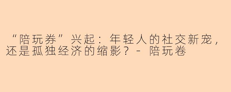 “陪玩券”兴起：年轻人的社交新宠，还是孤独经济的缩影？-陪玩卷