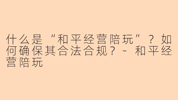 什么是“和平经营陪玩”？如何确保其合法合规？-和平经营陪玩