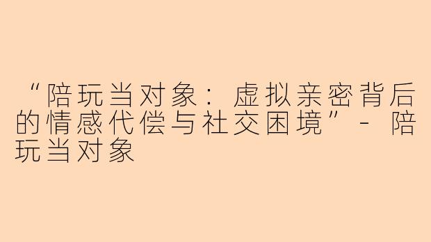 “陪玩当对象：虚拟亲密背后的情感代偿与社交困境”-陪玩当对象