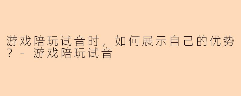游戏陪玩试音时，如何展示自己的优势？-游戏陪玩试音