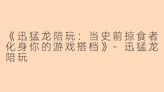 《迅猛龙陪玩：当史前掠食者化身你的游戏搭档》-迅猛龙陪玩