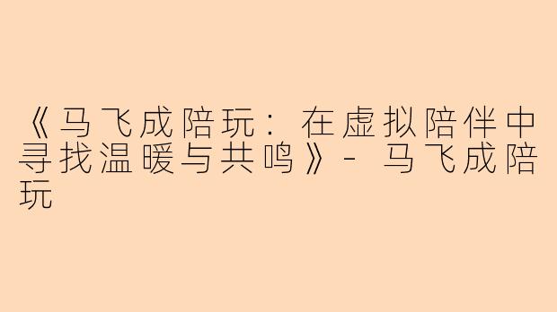 《马飞成陪玩：在虚拟陪伴中寻找温暖与共鸣》-马飞成陪玩