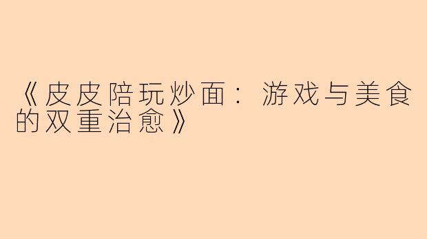 《皮皮陪玩炒面：游戏与美食的双重治愈》
