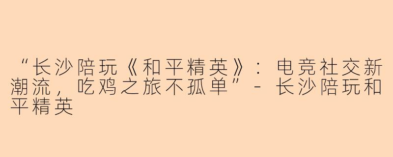 “长沙陪玩《和平精英》：电竞社交新潮流，吃鸡之旅不孤单”-长沙陪玩和平精英