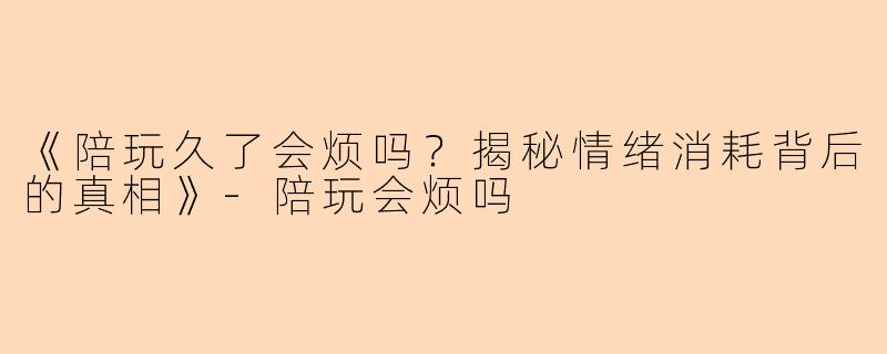 《陪玩久了会烦吗？揭秘情绪消耗背后的真相》-陪玩会烦吗
