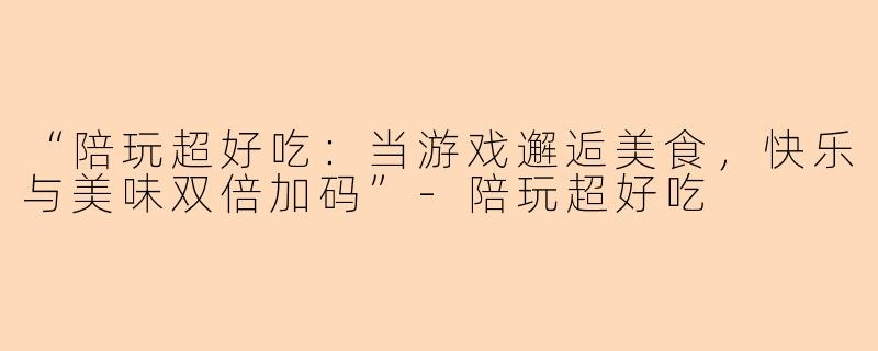 “陪玩超好吃：当游戏邂逅美食，快乐与美味双倍加码”-陪玩超好吃