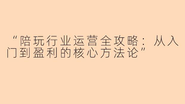 “陪玩行业运营全攻略：从入门到盈利的核心方法论”