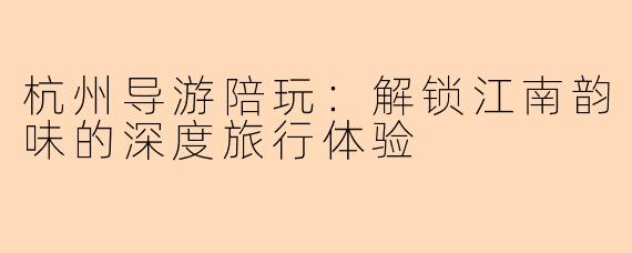 杭州导游陪玩:解锁江南韵味的深度旅行体验