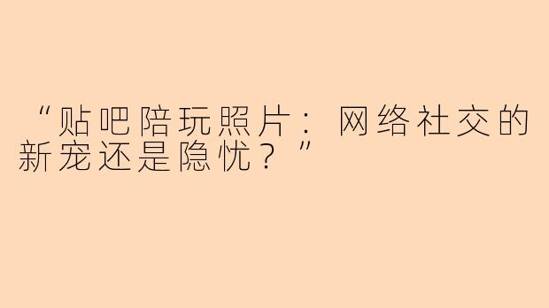 “贴吧陪玩照片：网络社交的新宠还是隐忧？”