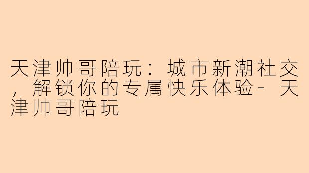 天津帅哥陪玩：城市新潮社交，解锁你的专属快乐体验-天津帅哥陪玩