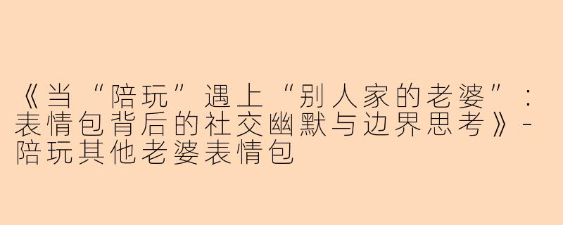 《当“陪玩”遇上“别人家的老婆”：表情包背后的社交幽默与边界思考》-陪玩其他老婆表情包
