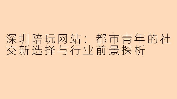 深圳陪玩网站：都市青年的社交新选择与行业前景探析