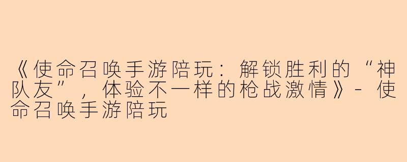 《使命召唤手游陪玩：解锁胜利的“神队友”，体验不一样的枪战激情》-使命召唤手游陪玩