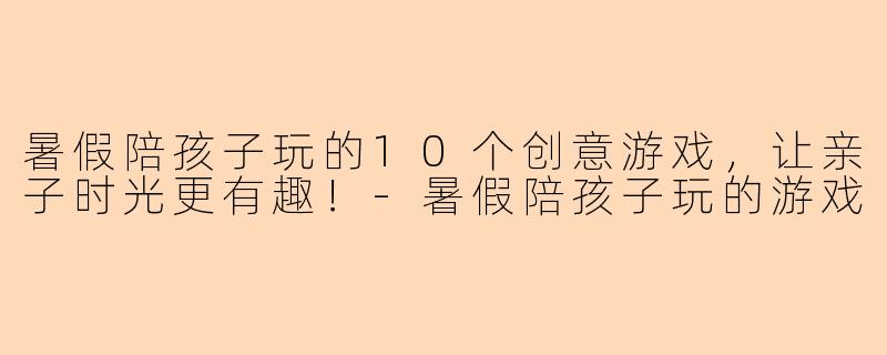 暑假陪孩子玩的10个创意游戏，让亲子时光更有趣！-暑假陪孩子玩的游戏