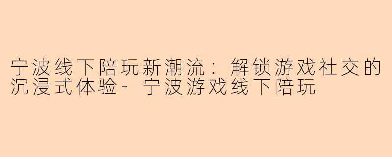 宁波线下陪玩新潮流：解锁游戏社交的沉浸式体验-宁波游戏线下陪玩