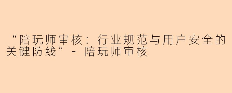 “陪玩师审核：行业规范与用户安全的关键防线”-陪玩师审核