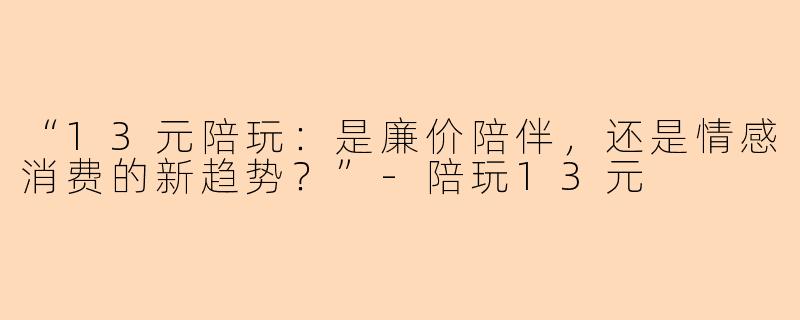 “13元陪玩：是廉价陪伴，还是情感消费的新趋势？”-陪玩13元