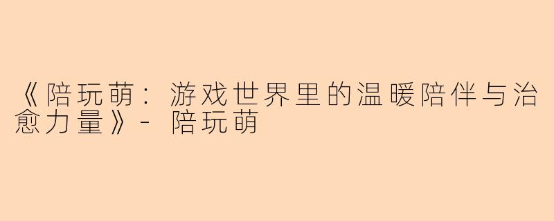 《陪玩萌：游戏世界里的温暖陪伴与治愈力量》-陪玩萌