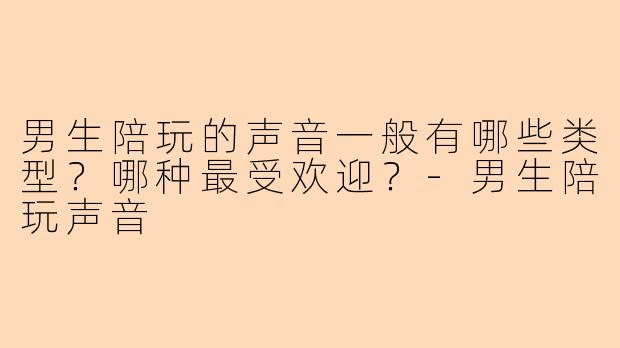 男生陪玩的声音一般有哪些类型？哪种最受欢迎？-男生陪玩声音