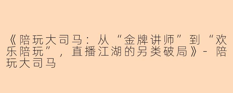 《陪玩大司马：从“金牌讲师”到“欢乐陪玩”，直播江湖的另类破局》