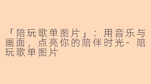 「陪玩歌单图片」：用音乐与画面，点亮你的陪伴时光-陪玩歌单图片
