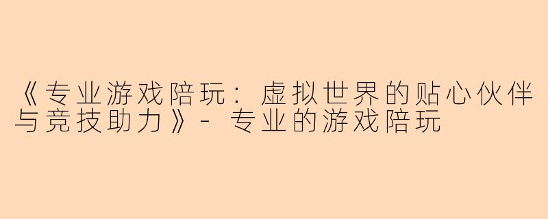 《专业游戏陪玩：虚拟世界的贴心伙伴与竞技助力》-专业的游戏陪玩