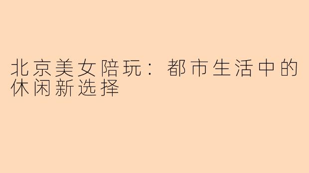 北京美女陪玩：都市生活中的休闲新选择