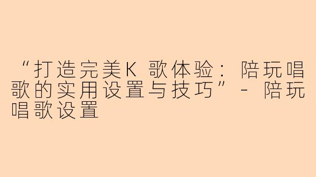 “打造完美K歌体验：陪玩唱歌的实用设置与技巧”-陪玩唱歌设置