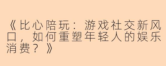 《比心陪玩：游戏社交新风口，如何重塑年轻人的娱乐消费？》