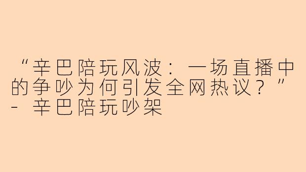 “辛巴陪玩风波：一场直播中的争吵为何引发全网热议？”-辛巴陪玩吵架