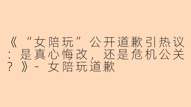 《“女陪玩”公开道歉引热议：是真心悔改，还是危机公关？》-女陪玩道歉