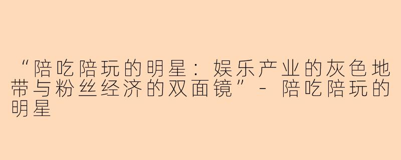 “陪吃陪玩的明星：娱乐产业的灰色地带与粉丝经济的双面镜”-陪吃陪玩的明星