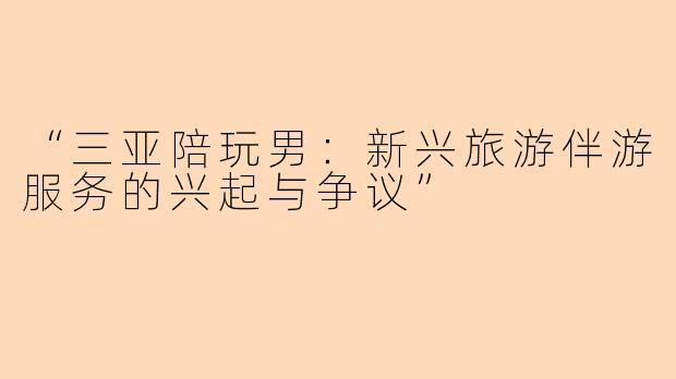“三亚陪玩男：新兴旅游伴游服务的兴起与争议”