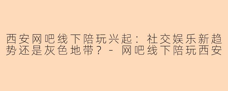 西安网吧线下陪玩兴起：社交娱乐新趋势还是灰色地带？-网吧线下陪玩西安