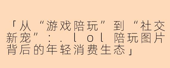 「从“游戏陪玩”到“社交新宠”：.lol陪玩图片背后的年轻消费生态」