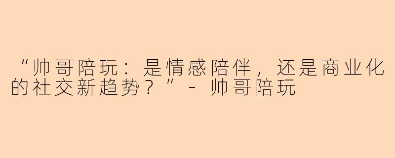 “帅哥陪玩：是情感陪伴，还是商业化的社交新趋势？”-帅哥陪玩