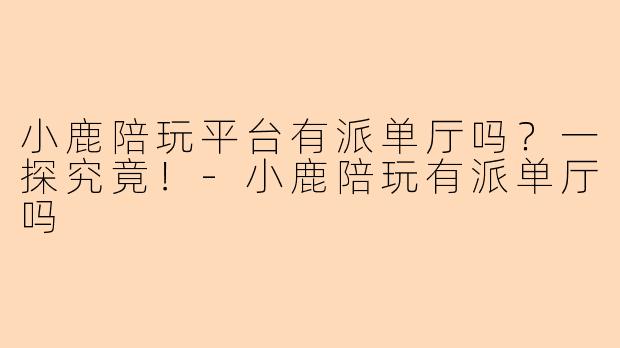 小鹿陪玩平台有派单厅吗？一探究竟！-小鹿陪玩有派单厅吗