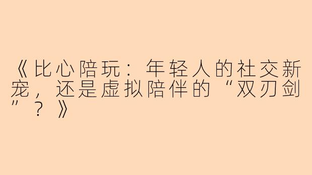 《比心陪玩：年轻人的社交新宠，还是虚拟陪伴的“双刃剑”？》