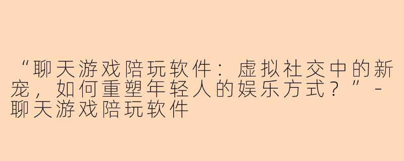 “聊天游戏陪玩软件：虚拟社交中的新宠，如何重塑年轻人的娱乐方式？”-聊天游戏陪玩软件